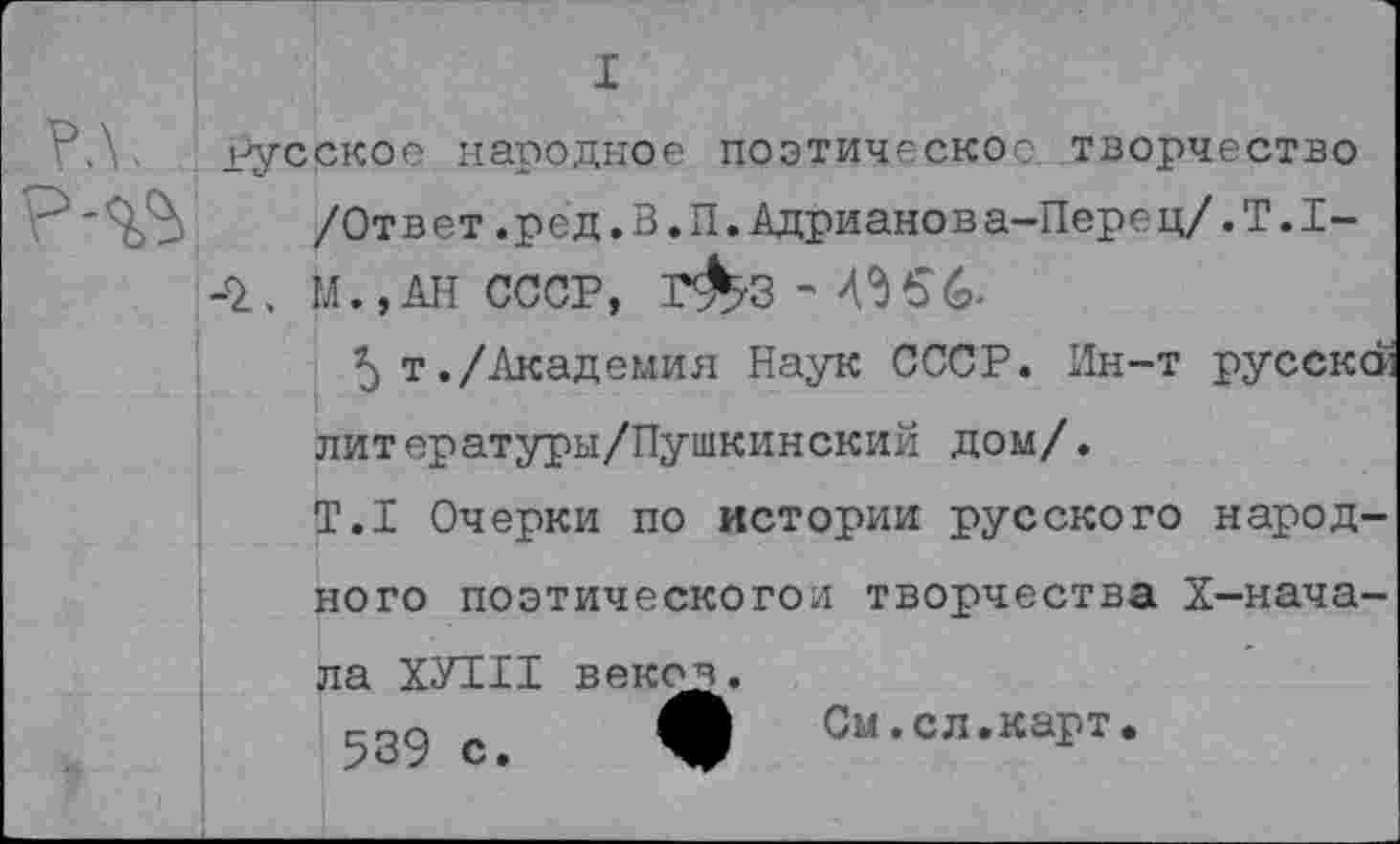 ﻿I русское народное поэтическое, творчество
/Ответ.ред.В.П.Адрианова-Перец/.Т.1-
■2., М.,АН СССР, Г&З - 4^56-
5 т./Академия Наук СССР. Ин-т русскси литературы/Пушкинский дом/.
Т.1 Очерки по истории русского народного поэтическогои творчества X—начала ХУ111 векоч^.
еда „ О См.сл.карт.